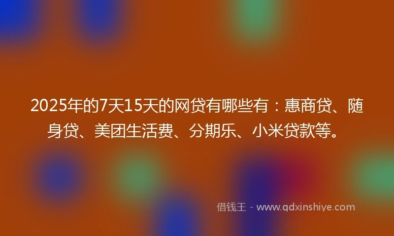 2025年的7天15天的网贷有哪些有：惠商贷、随身贷、美团生活费、分期乐、小米贷款等。