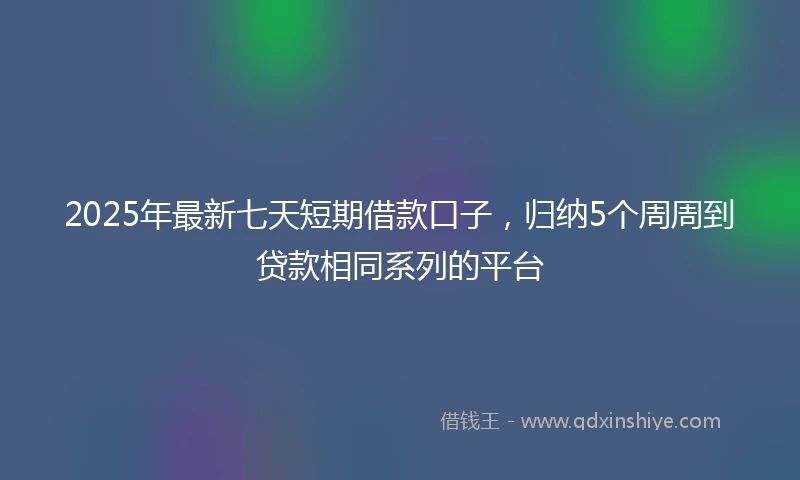 2025年最新七天短期借款口子，归纳5个周周到贷款相同系列的平台
