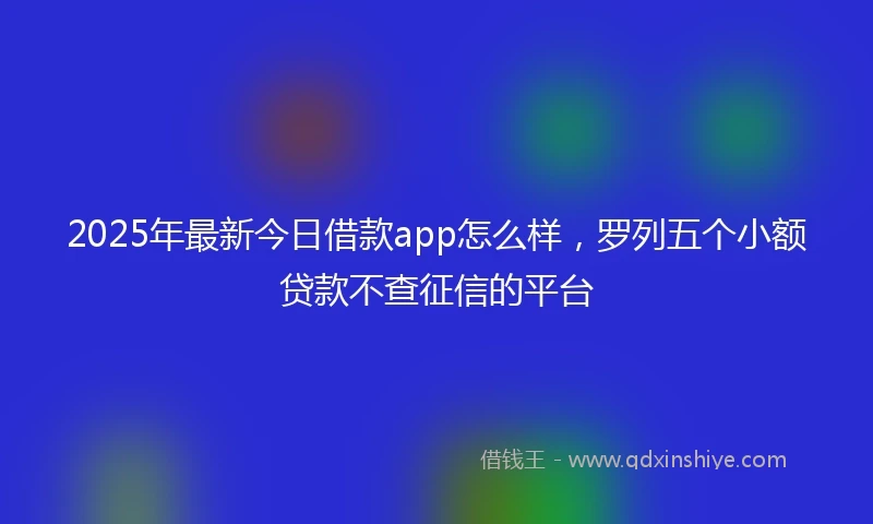 2025年最新今日借款app怎么样，罗列五个小额贷款不查征信的平台