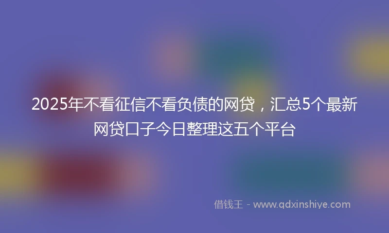 2025年不看征信不看负债的网贷，汇总5个最新网贷口子今日整理这五个平台