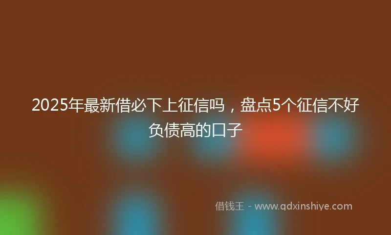2025年最新借必下上征信吗，盘点5个征信不好负债高的口子