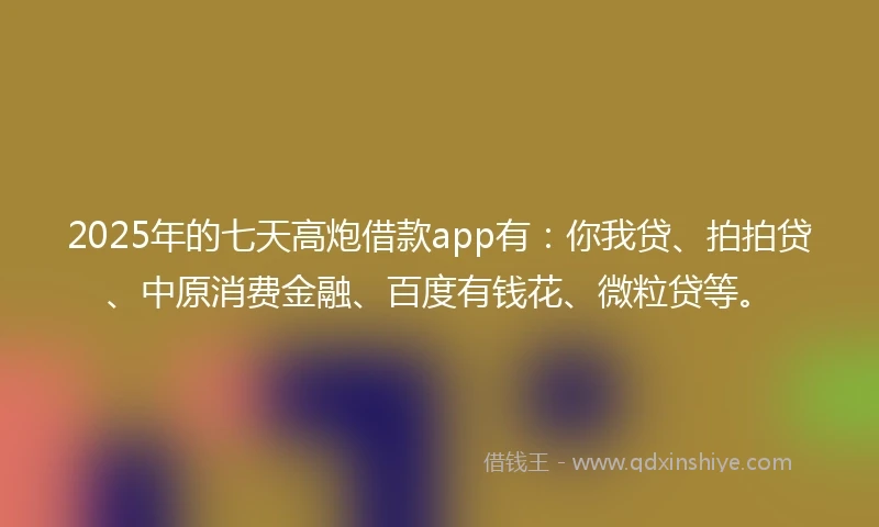 2025年的七天高炮借款app有：你我贷、拍拍贷、中原消费金融、百度有钱花、微粒贷等。