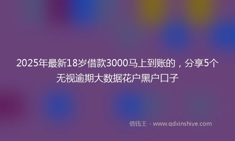 2025年最新18岁借款3000马上到账的，分享5个无视逾期大数据花户黑户口子