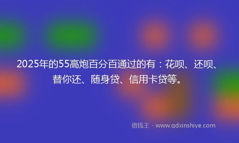 2025年的55高炮百分百通过的有：花呗、还呗、替你还、随身贷、信用卡贷等。