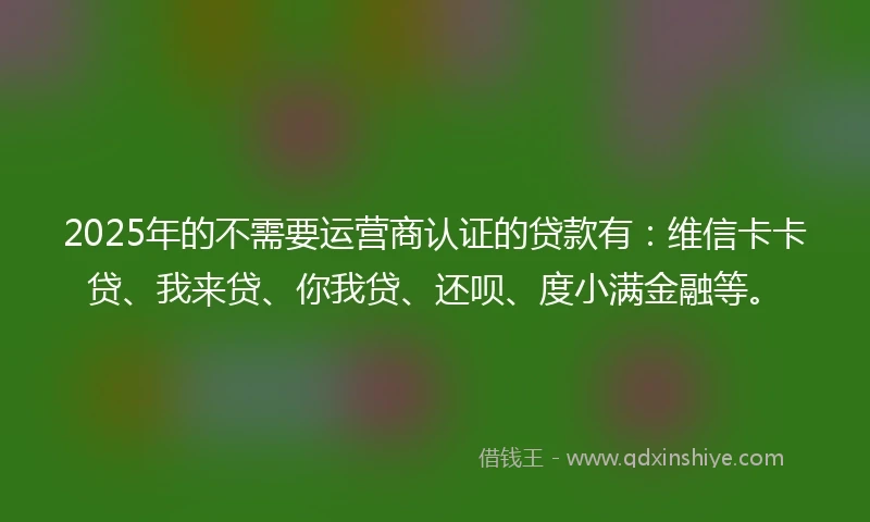 2025年的不需要运营商认证的贷款有：维信卡卡贷、我来贷、你我贷、还呗、度小满金融等。