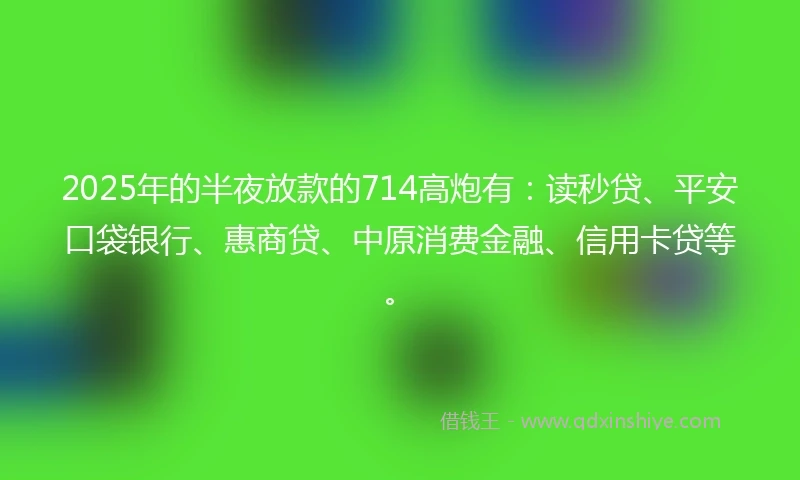 2025年的半夜放款的714高炮有：读秒贷、平安口袋银行、惠商贷、中原消费金融、信用卡贷等。