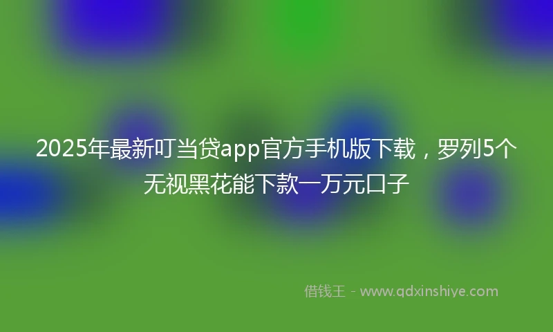2025年最新叮当贷app官方手机版下载，罗列5个无视黑花能下款一万元口子