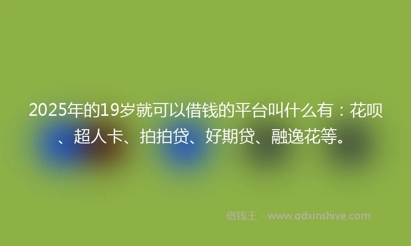 2025年的19岁就可以借钱的平台叫什么有：花呗、超人卡、拍拍贷、好期贷、融逸花等。