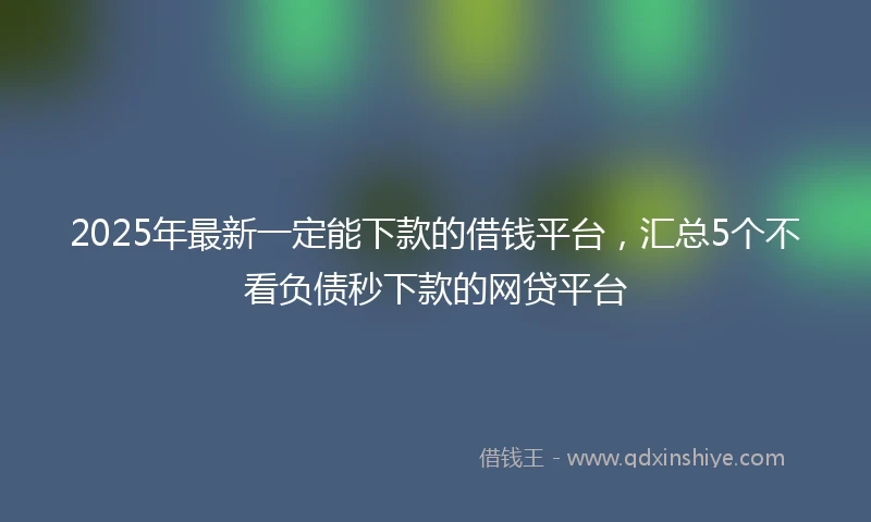 2025年最新一定能下款的借钱平台，汇总5个不看负债秒下款的网贷平台