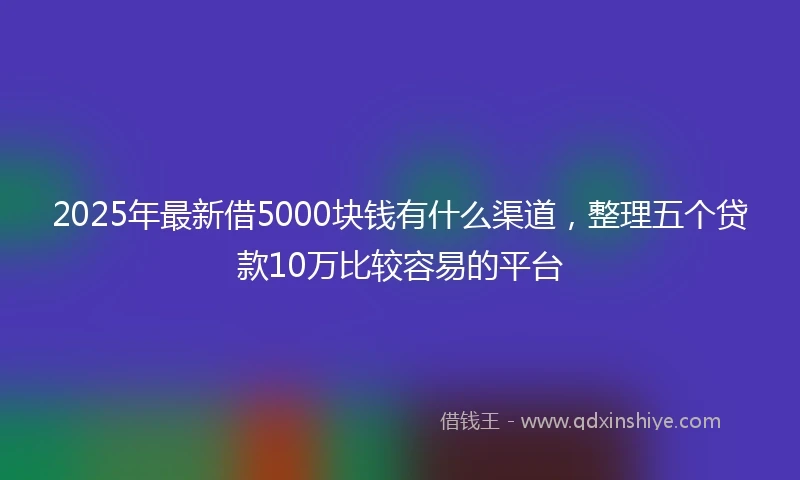 2025年最新借5000块钱有什么渠道，整理五个贷款10万比较容易的平台