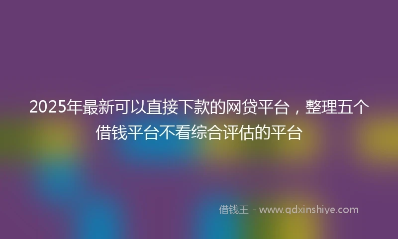 2025年最新可以直接下款的网贷平台，整理五个借钱平台不看综合评估的平台