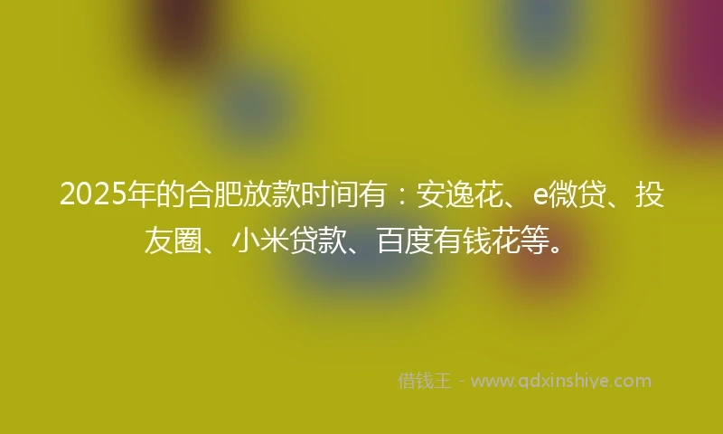 2025年的合肥放款时间有：安逸花、e微贷、投友圈、小米贷款、百度有钱花等。