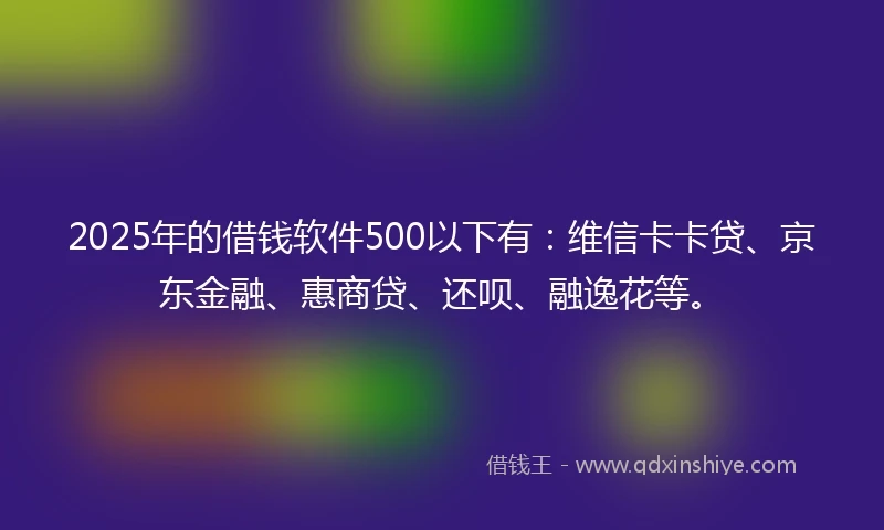 2025年的借钱软件500以下有：维信卡卡贷、京东金融、惠商贷、还呗、融逸花等。