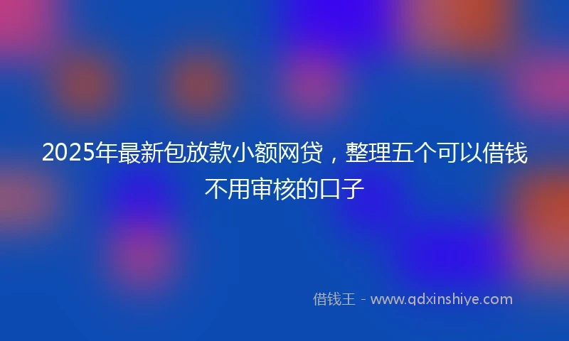 2025年最新包放款小额网贷，整理五个可以借钱不用审核的口子