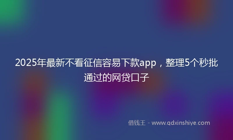 2025年最新不看征信容易下款app，整理5个秒批通过的网贷口子