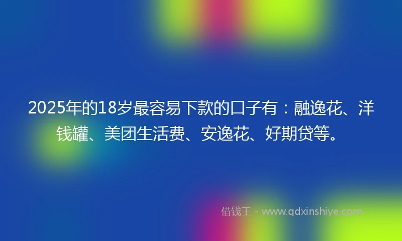 2025年的18岁最容易下款的口子有：融逸花、洋钱罐、美团生活费、安逸花、好期贷等。