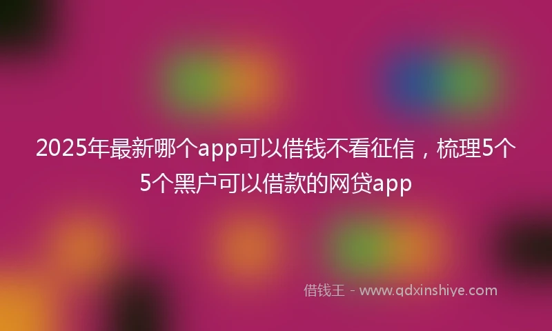 2025年最新哪个app可以借钱不看征信，梳理5个5个黑户可以借款的网贷app