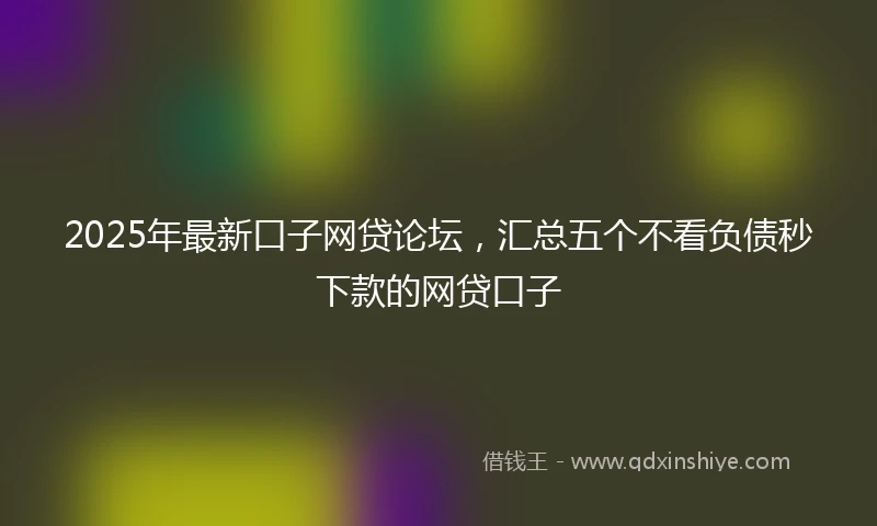 2025年最新口子网贷论坛，汇总五个不看负债秒下款的网贷口子