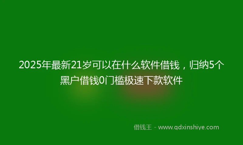 2025年最新21岁可以在什么软件借钱，归纳5个黑户借钱0门槛极速下款软件