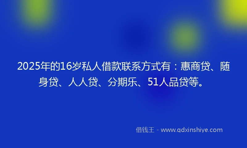 2025年的16岁私人借款联系方式有：惠商贷、随身贷、人人贷、分期乐、51人品贷等。