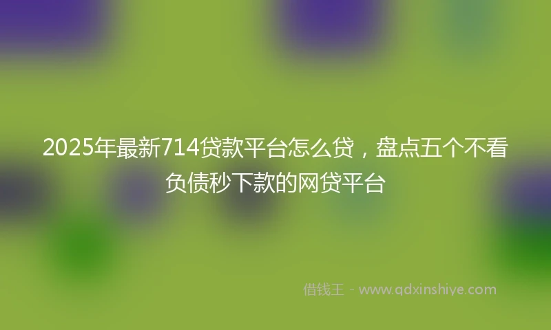 2025年最新714贷款平台怎么贷，盘点五个不看负债秒下款的网贷平台
