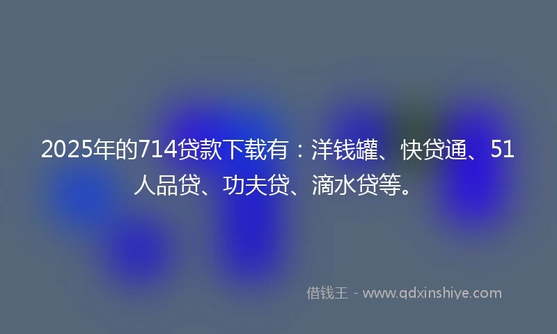 2025年的714贷款下载有：洋钱罐、快贷通、51人品贷、功夫贷、滴水贷等。