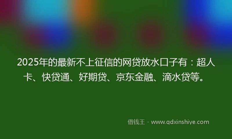 2025年的最新不上征信的网贷放水口子有：超人卡、快贷通、好期贷、京东金融、滴水贷等。
