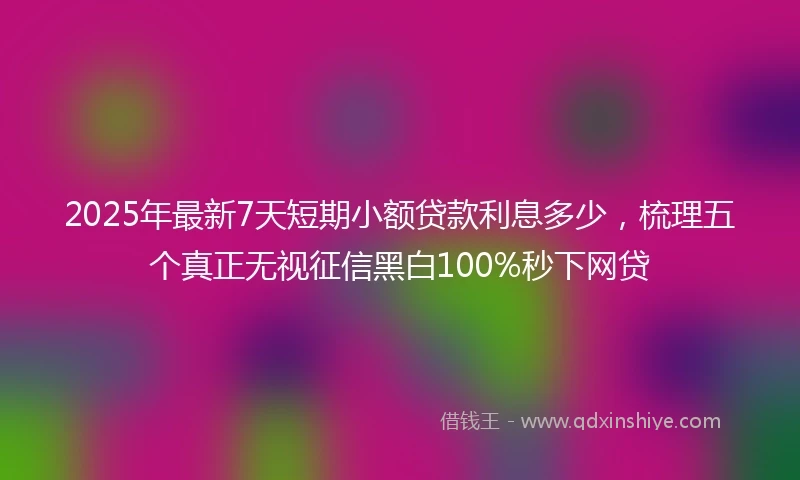 2025年最新7天短期小额贷款利息多少，梳理五个真正无视征信黑白100%秒下网贷