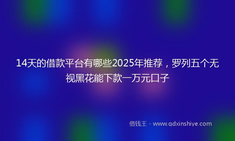 14天的借款平台有哪些2025年推荐，罗列五个无视黑花能下款一万元口子