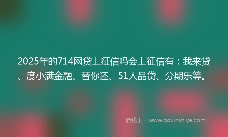 2025年的714网贷上征信吗会上征信有：我来贷、度小满金融、替你还、51人品贷、分期乐等。