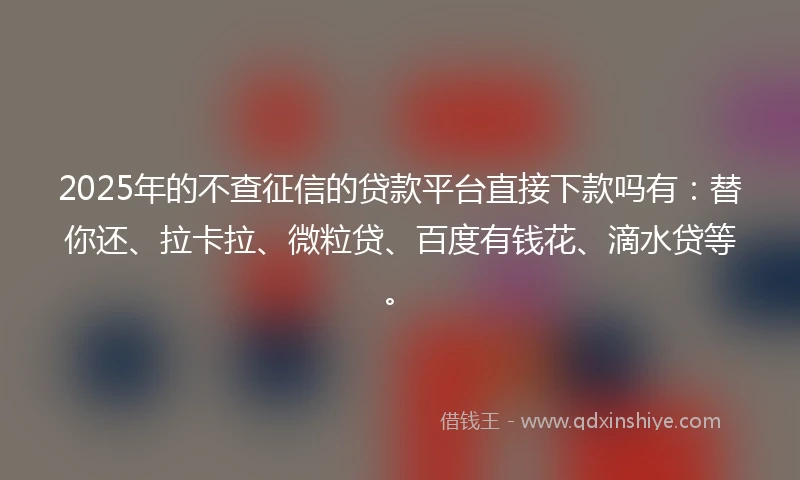 2025年的不查征信的贷款平台直接下款吗有：替你还、拉卡拉、微粒贷、百度有钱花、滴水贷等。