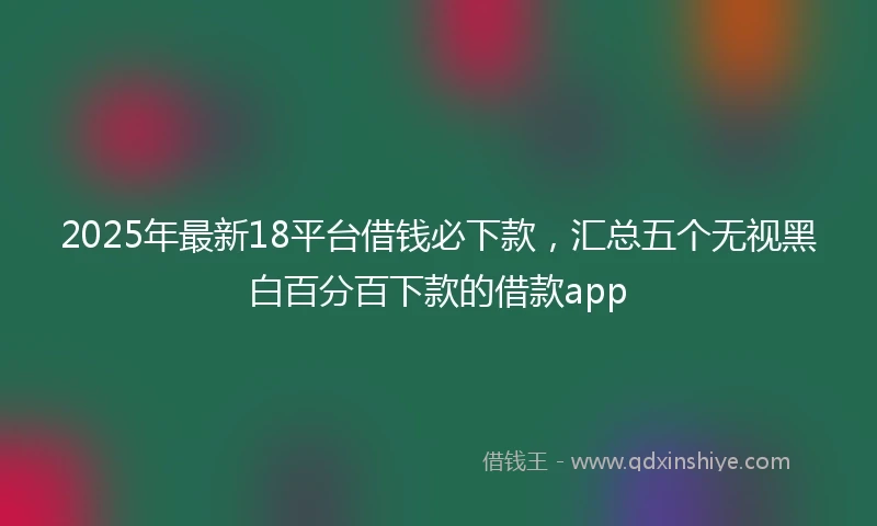 2025年最新18平台借钱必下款，汇总五个无视黑白百分百下款的借款app