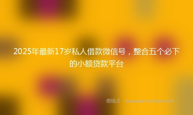 2025年最新17岁私人借款微信号，整合五个必下的小额贷款平台