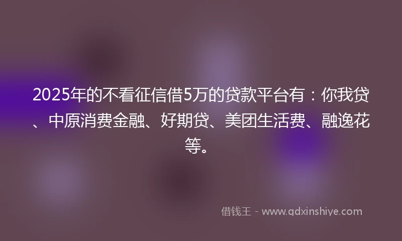 2025年的不看征信借5万的贷款平台有：你我贷、中原消费金融、好期贷、美团生活费、融逸花等。