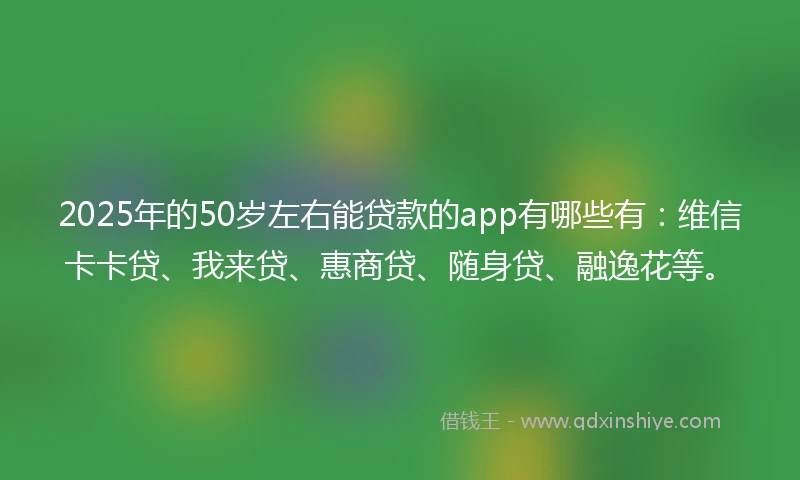2025年的50岁左右能贷款的app有哪些有：维信卡卡贷、我来贷、惠商贷、随身贷、融逸花等。