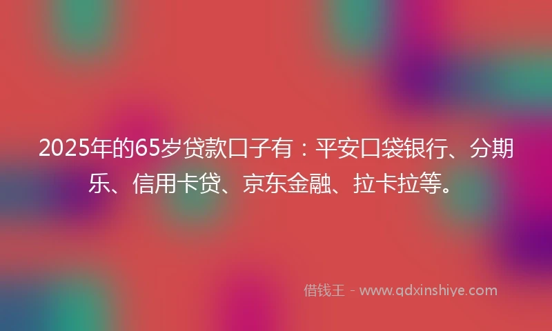 2025年的65岁贷款口子有：平安口袋银行、分期乐、信用卡贷、京东金融、拉卡拉等。