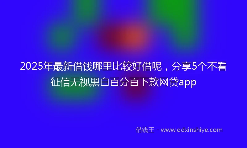 2025年最新借钱哪里比较好借呢，分享5个不看征信无视黑白百分百下款网贷app