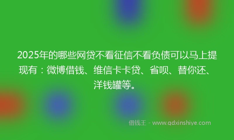 2025年的哪些网贷不看征信不看负债可以马上提现有：微博借钱、维信卡卡贷、省呗、替你还、洋钱罐等。