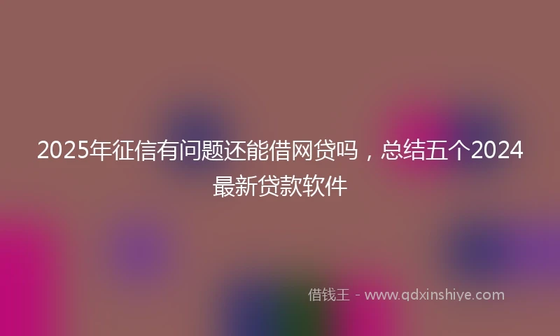 2025年征信有问题还能借网贷吗，总结五个2024最新贷款软件