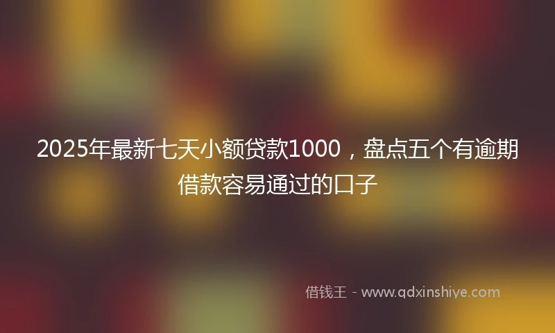 2025年最新七天小额贷款1000，盘点五个有逾期借款容易通过的口子
