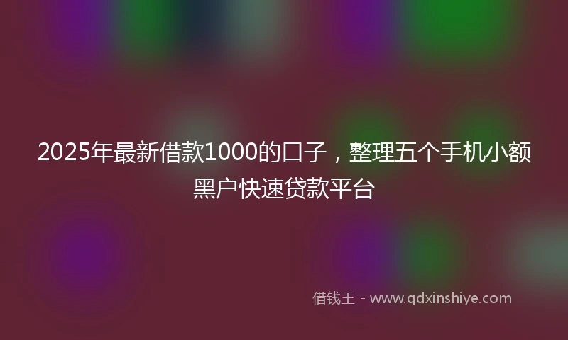 2025年最新借款1000的口子，整理五个手机小额黑户快速贷款平台