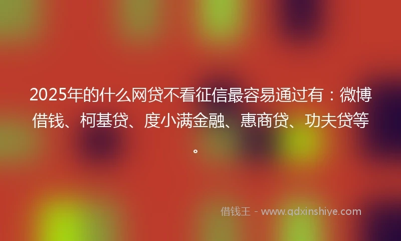 2025年的什么网贷不看征信最容易通过有：微博借钱、柯基贷、度小满金融、惠商贷、功夫贷等。
