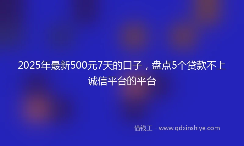 2025年最新500元7天的口子，盘点5个贷款不上诚信平台的平台