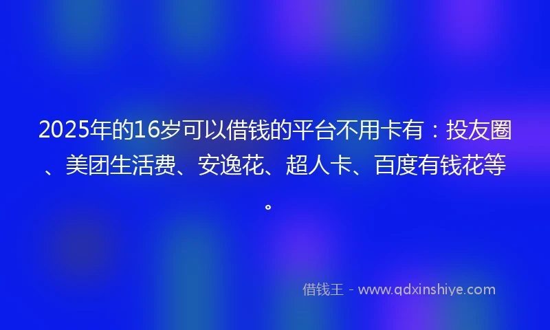 2025年的16岁可以借钱的平台不用卡有：投友圈、美团生活费、安逸花、超人卡、百度有钱花等。