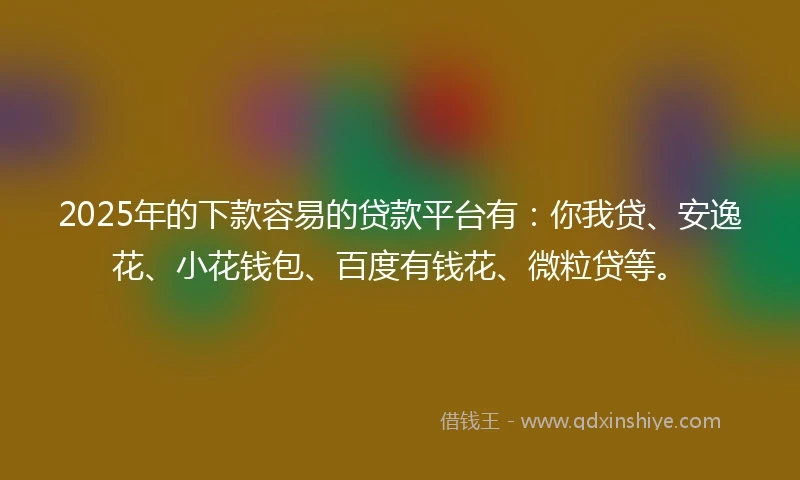 2025年的下款容易的贷款平台有：你我贷、安逸花、小花钱包、百度有钱花、微粒贷等。