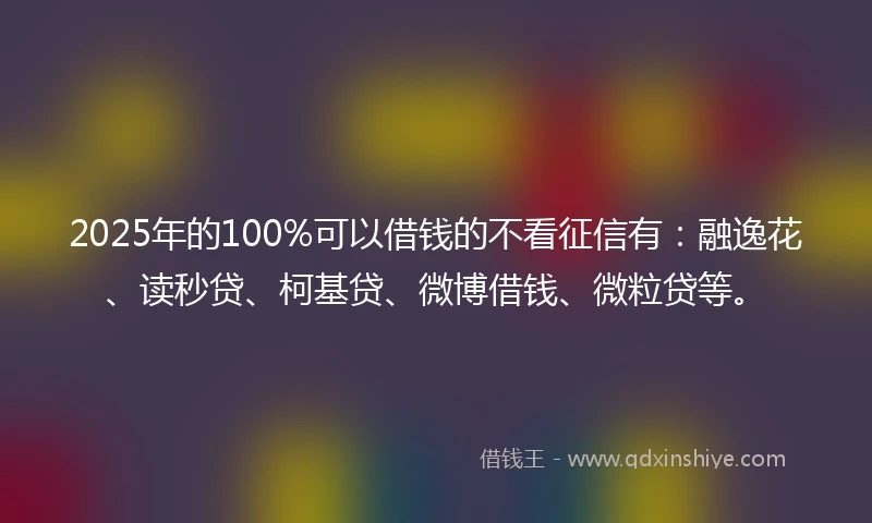 2025年的100%可以借钱的不看征信有：融逸花、读秒贷、柯基贷、微博借钱、微粒贷等。