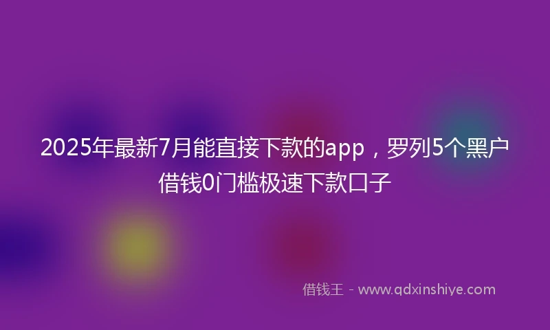 2025年最新7月能直接下款的app，罗列5个黑户借钱0门槛极速下款口子