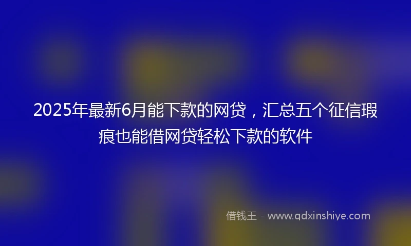 2025年最新6月能下款的网贷，汇总五个征信瑕疵也能借网贷轻松下款的软件