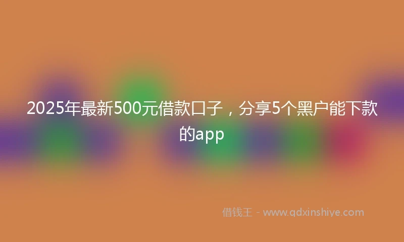 2025年最新500元借款口子，分享5个黑户能下款的app