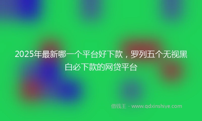 2025年最新哪一个平台好下款，罗列五个无视黑白必下款的网贷平台